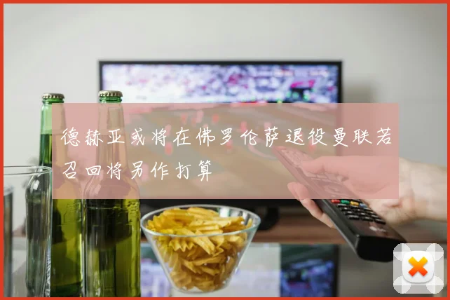 德赫亚或将在佛罗伦萨退役曼联若召回将另作打算