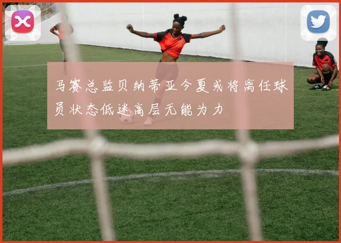 马赛总监贝纳蒂亚今夏或将离任球员状态低迷高层无能为力