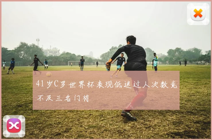 41岁C罗世界杯表现低迷过人次数竟不及三名门将