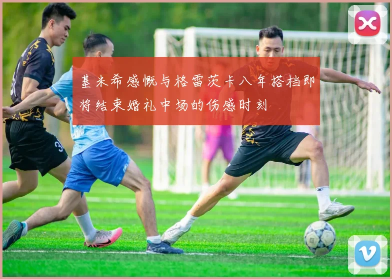 基米希感慨与格雷茨卡八年搭档即将结束婚礼中场的伤感时刻