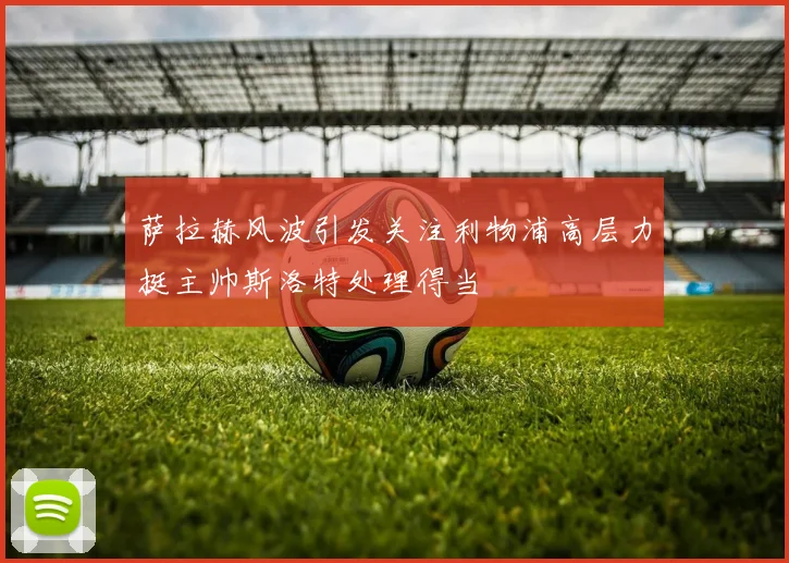 萨拉赫风波引发关注利物浦高层力挺主帅斯洛特处理得当