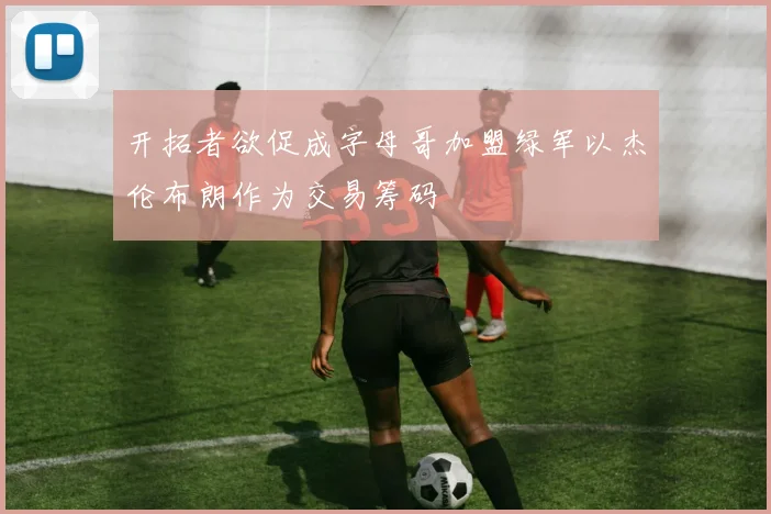 开拓者欲促成字母哥加盟绿军以杰伦布朗作为交易筹码