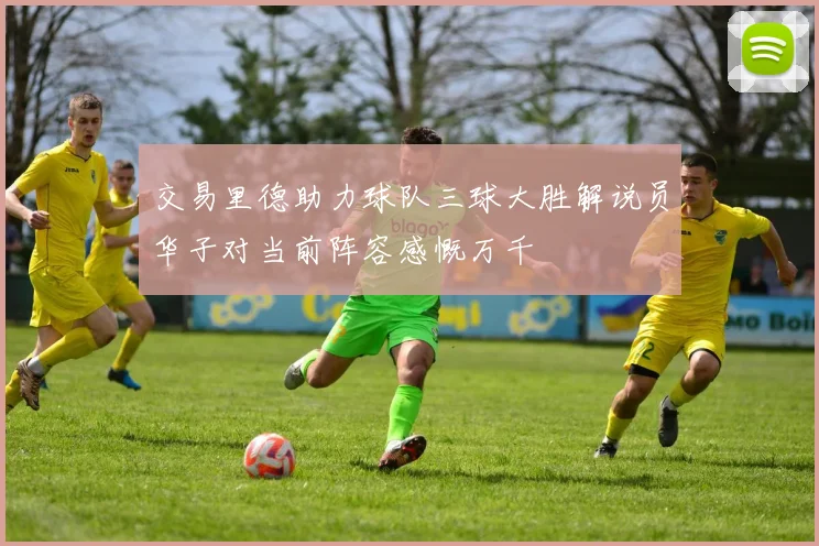 交易里德助力球队三球大胜解说员华子对当前阵容感慨万千
