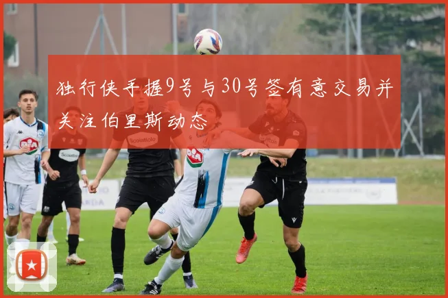 独行侠手握9号与30号签有意交易并关注伯里斯动态