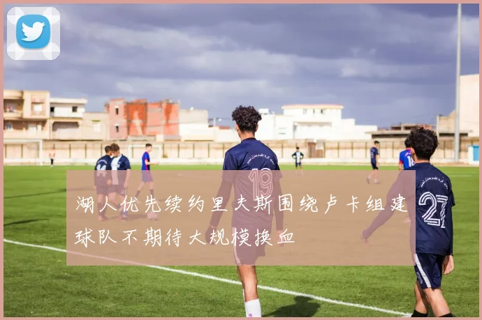 湖人优先续约里夫斯围绕卢卡组建球队不期待大规模换血