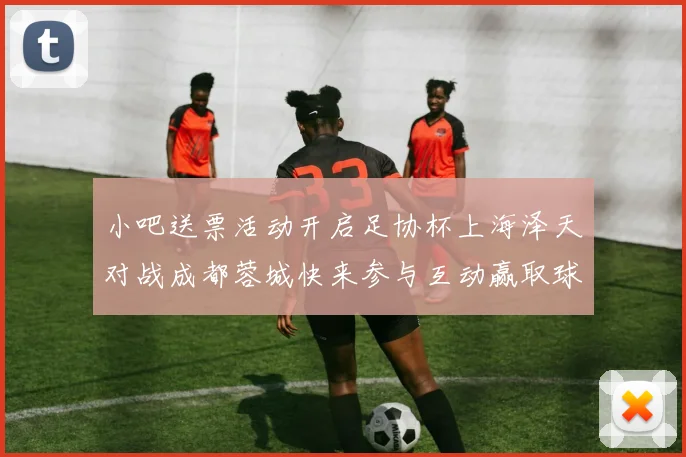 小吧送票活动开启足协杯上海泽天对战成都蓉城快来参与互动赢取球票