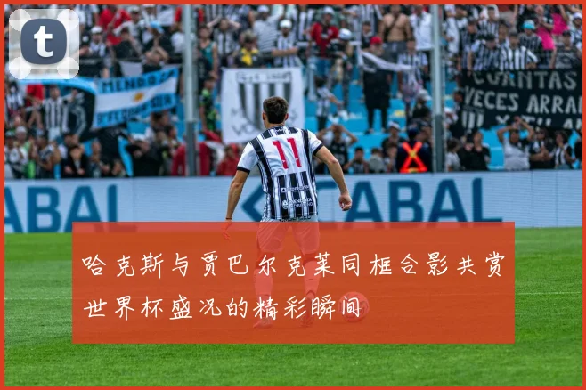 哈克斯与贾巴尔克莱同框合影共赏世界杯盛况的精彩瞬间