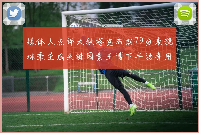 媒体人点评大秋塔克布朗79分表现林秉圣成关键因素王博下半场弃用孙铭徽引发热议