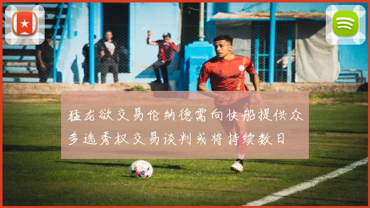 猛龙欲交易伦纳德需向快船提供众多选秀权交易谈判或将持续数日