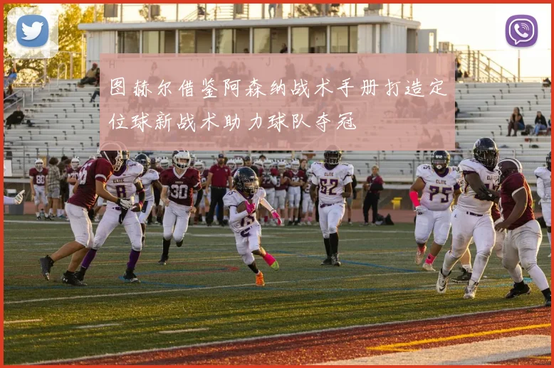 图赫尔借鉴阿森纳战术手册打造定位球新战术助力球队夺冠